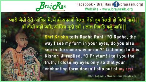 प्यारी जैसो तेरो आँखिन में, मैं हौं अपनपौं देखत|  तैसो तुम देखती हो किधौं नाहीं || हौं तोसों कहौं प्यारे, आँखिन मूंदी रहौं । लाल निकसि कहूँ जाहिं ||- श्री केलीमल, स्वामी श्री हरिदास जी (6)