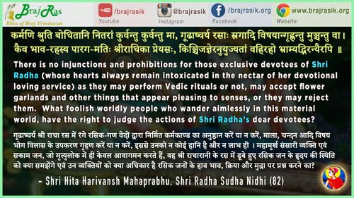 कर्मणि श्रुति बोधितानि नितरां कुर्वन्तु कुर्वन्तु मा,  गूढाष्चर्य रसाः स्रगादि विषयान्गृह्णन्तु मुञ्चन्तु वा - श्री हित हरिवंश महाप्रभु - श्री राधा सुधा निधि (82)