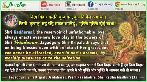 नित्य विहार करति वृन्दावन, कुंजनि प्रेम अगाधा। - जगद्गुरु श्री कृपालु जी महाराज, प्रेम रस मदिरा, श्री राधा माधुरी (35)