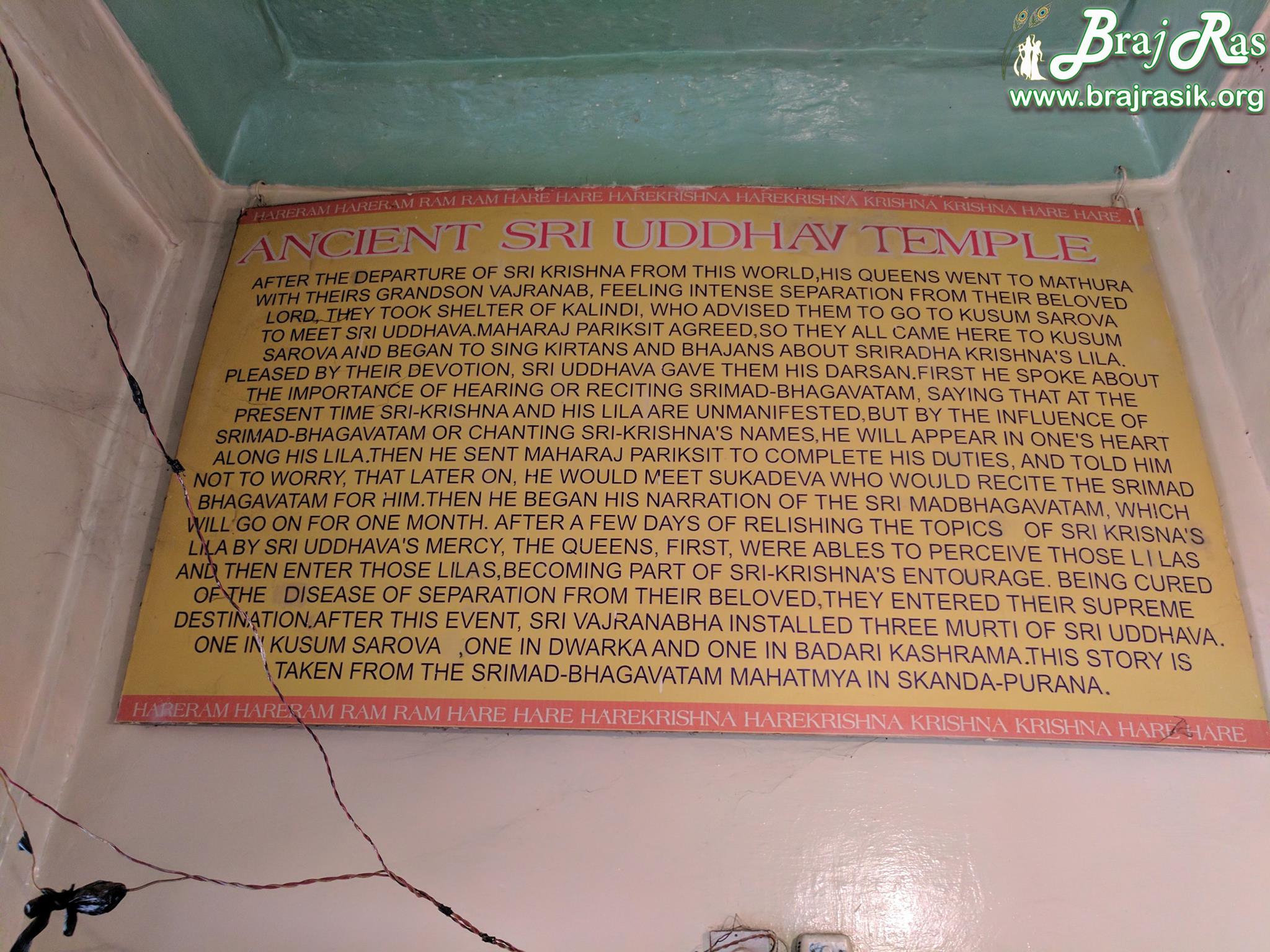 Information board in english about the pastimes happened at Uddhav Temple, Kusum Sarovar says:
After the departure of Sri krishna from this world, his queens went to With their grandson, Vajranab, feeling intense separation from their beloved Lord they took shelter of Kalindi, who advised them to go to Kusum Sarovar. To meet Uddhava Maharaj Pariksit agreed, so they all came here to kusum sarovara and began to sing kirtans and bhajans about Sri Radha Krishna. Pleased by their devotion, Sri Uddhava gave them his darshan. First, he spoke about the importance of hearing or reciting Srimad-Bhagavatam, saying that at the present time Sri-Krishna and his lilas are unmanifested, but by the influence of srimad-bhagavatam or chanting Sri-Krishna's names, he will appear in one's heart along his Lila. 